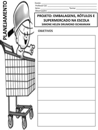 Escola: ___________________________________________________
Professor (a): _____________________________________________
Série: __________________________ Turma: ___________________
Observações: _____________________________________________
PROJETO: EMBALAGENS, RÓTULOS E
SUPERMERCADO NA ESCOLA
SIMONE HELEN DRUMOND ISCHKANIAN
PLANEJAMENTO
OBJETIVOS
 