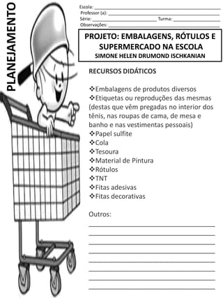 Escola: ___________________________________________________
Professor (a): _____________________________________________
Série: __________________________ Turma: ___________________
Observações: _____________________________________________
PROJETO: EMBALAGENS, RÓTULOS E
SUPERMERCADO NA ESCOLA
SIMONE HELEN DRUMOND ISCHKANIAN
PLANEJAMENTO
RECURSOS DIDÁTICOS
Embalagens de produtos diversos
Etiquetas ou reproduções das mesmas
(destas que vêm pregadas no interior dos
tênis, nas roupas de cama, de mesa e
banho e nas vestimentas pessoais)
Papel sulfite
Cola
Tesoura
Material de Pintura
Rótulos
TNT
Fitas adesivas
Fitas decorativas
Outros:
__________________________________
__________________________________
__________________________________
__________________________________
__________________________________
__________________________________
__________________________________
__________________________________
 