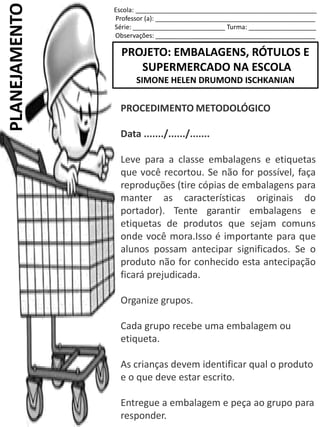 Escola: ___________________________________________________
Professor (a): _____________________________________________
Série: __________________________ Turma: ___________________
Observações: _____________________________________________
PROJETO: EMBALAGENS, RÓTULOS E
SUPERMERCADO NA ESCOLA
SIMONE HELEN DRUMOND ISCHKANIAN
PLANEJAMENTO
PROCEDIMENTO METODOLÓGICO
Data ......./....../.......
Leve para a classe embalagens e etiquetas
que você recortou. Se não for possível, faça
reproduções (tire cópias de embalagens para
manter as características originais do
portador). Tente garantir embalagens e
etiquetas de produtos que sejam comuns
onde você mora.Isso é importante para que
alunos possam antecipar significados. Se o
produto não for conhecido esta antecipação
ficará prejudicada.
Organize grupos.
Cada grupo recebe uma embalagem ou
etiqueta.
As crianças devem identificar qual o produto
e o que deve estar escrito.
Entregue a embalagem e peça ao grupo para
responder.
 