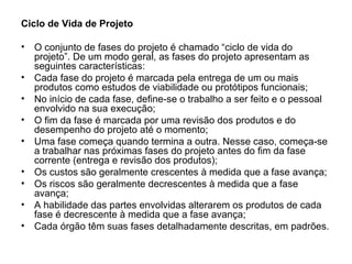 Ciclo de Vida de Projeto O conjunto de fases do projeto é chamado “ciclo de vida do projeto”. De um modo geral, as fases do projeto apresentam as seguintes características: Cada fase do projeto é marcada pela entrega de um ou mais produtos como estudos de viabilidade ou protótipos funcionais; No início de cada fase, define-se o trabalho a ser feito e o pessoal envolvido na sua execução; O fim da fase é marcada por uma revisão dos produtos e do desempenho do projeto até o momento; Uma fase começa quando termina a outra. Nesse caso, começa-se a trabalhar nas próximas fases do projeto antes do fim da fase corrente (entrega e revisão dos produtos); Os custos são geralmente crescentes à medida que a fase avança; Os riscos são geralmente decrescentes à medida que a fase avança; A habilidade das partes envolvidas alterarem os produtos de cada fase é decrescente à medida que a fase avança; Cada órgão têm suas fases detalhadamente descritas, em padrões. 