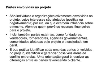 Partes envolvidas no projeto  São indivíduos e organizações ativamente envolvidos no projeto, cujos interesses são afetados (positiva ou negativamente) por ele, ou que exercem influência sobre o mesmo. Alem de quem provê os recursos financeiros para o projeto. Inclui também partes externas, como fundadores, vendedores, fornecedores, agências governamentais, comunidades afetadas pelo projeto e a sociedade em geral. É boa prática identificar cada uma das partes envolvidas no projeto, identificar e gerenciar possíveis áreas de conflito entre elas. Uma orientação geral é resolver as diferenças entre as partes favorecendo o cliente. 