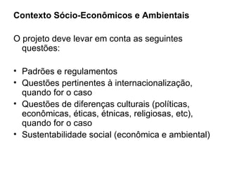Contexto Sócio-Econômicos e Ambientais O projeto deve levar em conta as seguintes questões: Padrões e regulamentos Questões pertinentes à internacionalização, quando for o caso Questões de diferenças culturais (políticas, econômicas, éticas, étnicas, religiosas, etc), quando for o caso Sustentabilidade social (econômica e ambiental) 