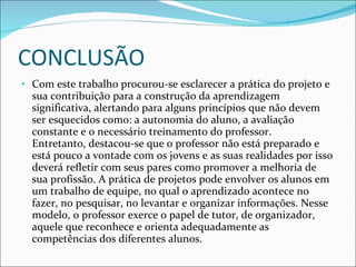 CONCLUSÃO Com este trabalho procurou-se esclarecer a prática do projeto e sua contribuição para a construção da aprendizagem significativa, alertando para alguns princípios que não devem ser esquecidos como: a autonomia do aluno, a avaliação constante e o necessário treinamento do professor. Entretanto, destacou-se que o professor não está preparado e está pouco a vontade com os jovens e as suas realidades por isso deverá refletir com seus pares como promover a melhoria de sua profissão. A prática de projetos pode envolver os alunos em um trabalho de equipe, no qual o aprendizado acontece no fazer, no pesquisar, no levantar e organizar informações. Nesse modelo, o professor exerce o papel de tutor, de organizador, aquele que reconhece e orienta adequadamente as competências dos diferentes alunos. 