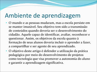 Ambiente de aprendizagem O mundo e as pessoas mudaram, mas a escola persiste em se manter imutável. Seu objetivo tem sido a transmissão de conteúdos quando deveria ser o desenvolvimento do cidadão. Aquele capaz de identificar, avaliar, reconhecer e questionar. Assim, os objetivos da escola quanto à formação de seus alunos deveria incluir o aprender a fazer, a compartilhar e ser agente de seu aprendizado.  O objetivo deste artigo é defender a utilização da prática pedagógica por meio do desenvolvimento de projetos como tecnologia que visa promover a autonomia do aluno e garantir a aprendizagem significativa. 