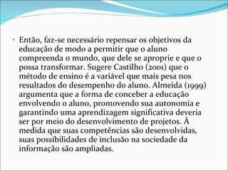 Então, faz-se necessário repensar os objetivos da educação de modo a permitir que o aluno compreenda o mundo, que dele se aproprie e que o possa transformar. Sugere Castilho (2001) que o método de ensino é a variável que mais pesa nos resultados do desempenho do aluno. Almeida (1999) argumenta que a forma de conceber a educação envolvendo o aluno, promovendo sua autonomia e garantindo uma aprendizagem significativa deveria ser por meio do desenvolvimento de projetos. À medida que suas competências são desenvolvidas, suas possibilidades de inclusão na sociedade da informação são ampliadas. 