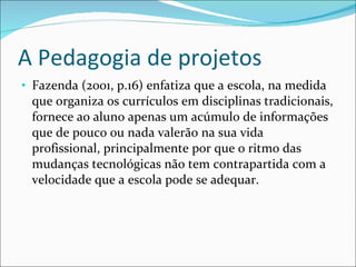 A Pedagogia de projetos Fazenda (2001, p.16) enfatiza que a escola, na medida que organiza os currículos em disciplinas tradicionais, fornece ao aluno apenas um acúmulo de informações que de pouco ou nada valerão na sua vida profissional, principalmente por que o ritmo das mudanças tecnológicas não tem contrapartida com a velocidade que a escola pode se adequar. 