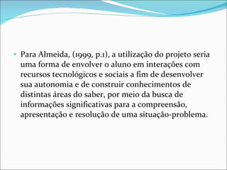 Para Almeida, (1999, p.1), a utilização do projeto seria uma forma de envolver o aluno em interações com recursos tecnológicos e sociais a fim de desenvolver sua autonomia e de construir conhecimentos de distintas áreas do saber, por meio da busca de informações significativas para a compreensão, apresentação e resolução de uma situação-problema. 