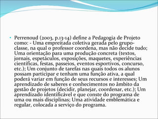 Perrenoud (2003, p.13-14) define a Pedagogia de Projeto como: - Uma empreitada coletiva gerada pelo grupo-classe, na qual o professor coordena, mas não decide tudo; Uma orientação para uma produção concreta (textos, jornais, espetáculos, exposições, maquetes, experiências científicas, festas, passeios, eventos esportivos, concurso, etc.); Um conjunto de tarefas nas quais todos os alunos possam participar e tenham uma função ativa, a qual poderá variar em função de seus recursos e interesses; Um aprendizado de saberes e conhecimentos no âmbito da gestão de projetos (decidir, planejar, coordenar, etc.); Um aprendizado identificável e que conste do programa de uma ou mais disciplinas; Uma atividade emblemática e regular, colocada a serviço do programa. 