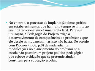 No entanto, o processo de implantação dessa prática em estabelecimentos que há muito tempo se limita ao ensino tradicional não é uma tarefa fácil. Para sua utilização, a Pedagogia do Projeto exige o desenvolvimento de competências do professor e que ele deseje as mudanças, mas isto não basta. De acordo com Piconez (1998, p.8) de nada adiantam modificações no planejamento do professor se a escola não possuir um projeto político-pedagógico que esboce o cidadão que se pretende ajudar constituir pela educação escolar. 