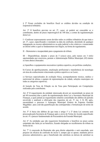 § 2º Ficam excluídos do benefício fiscal os créditos devidos na condição de
responsável tributário.

Art. 3º O benefício previsto no art. 2º, caput, só poderá ser concedido se o
contribuinte, dentro do prazo improrrogável de 180 dias, a contar da regulamentação
desta Lei:

I - Confessar expressamente serem devidos todos os créditos tributários de que trata o
art. 2º, caput, especificando o montante na data da confissão, desistindo de qualquer
impugnação ou recurso administrativos ou ação judicial a eles relativos e renunciando
ao direito sobre o qual se fundamentem tais litígios, na forma do regulamento;

II – Demonstrar a incapacidade para o pagamento do tributo.

III – Disponibilizar, durante o prazo de 5 (cinco) anos, pelo menos em 3 (três)
oportunidades por exercícios, perante a Administração Pública Municipal, (02) dentre
os itens abaixo elencados:

a) Aparelhos e equipamentos necessários à prática esportiva, em perfeitas condições;

b) Cursos de aperfeiçoamento, atualização profissional e transferência de tecnologia
em área do conhecimento relacionada a prática esportiva e ao Lazer;

c) Serviços especializados de avaliação física, acompanhamento técnico, médico e
nutricional de atletas e equipes de representações da cidade, seleções municipais em
todas as categorias esportivas;

d) Isenção da Taxa de Filiação ou da Taxa para Participação em Competições
realizadas pelo contribuinte.

Art. 4º O requerimento da entidade interessada deverá ser encaminhado no prazo de
até 60 (sessenta) dias a partir da regulamentação desta Lei a Secretaria Municipal de
Finanças, a qual juntará ao requerimento relatório consolidado dos débitos do período
envolvido e analisará a efetivação dos requisitos do art. 3º, inc. I, II, III; após,
encaminhará o processo à Autarquia Municipal Ginásio de Esportes Geraldo
Magalhães para a devida quantificação das contrapartidas e formalização do termo de
acordo.

Art. 5º A baixa dos débitos de que trata o artigo 1º e 2º desta Lei somente será
processada pela Secretaria de Finanças após o envio do Termo de Acordo especificado
no art. 4º e parecer fundamentado da Procuradoria da Fazenda Municipal.

Art. 6° As entidades que não requererem formalmente o benefício no prazo acima
estipulado não farão jus ao benefício, ficando obrigadas ao recolhimento do tributo na
forma da lei.

Art. 7º A concessão da Remissão não gera direito adquirido e será cancelada, sem
prejuízo da eficácia da confissão do inciso I, sempre que se apurar, mediante prévio
processo administrativo, que o beneficiado não satisfazia ou deixou de satisfazer as
 