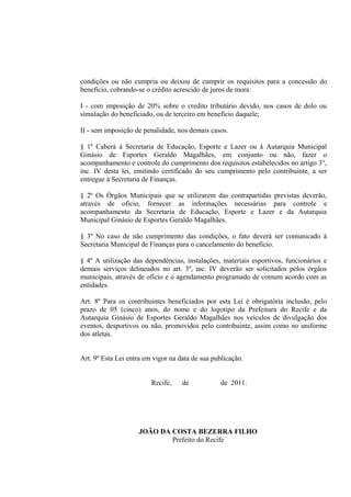 condições ou não cumpria ou deixou de cumprir os requisitos para a concessão do
benefício, cobrando-se o crédito acrescido de juros de mora:

I - com imposição de 20% sobre o credito tributário devido, nos casos de dolo ou
simulação do beneficiado, ou de terceiro em benefício daquele;

II - sem imposição de penalidade, nos demais casos.

§ 1º Caberá à Secretaria de Educação, Esporte e Lazer ou à Autarquia Municipal
Ginásio de Esportes Geraldo Magalhães, em conjunto ou não, fazer o
acompanhamento e controle do cumprimento dos requisitos estabelecidos no artigo 3°,
inc. IV desta lei, emitindo certificado do seu cumprimento pelo contribuinte, a ser
entregue à Secretaria de Finanças.

§ 2º Os Órgãos Municipais que se utilizarem das contrapartidas previstas deverão,
através de ofício, fornecer as informações necessárias para controle e
acompanhamento da Secretaria de Educação, Esporte e Lazer e da Autarquia
Municipal Ginásio de Esportes Geraldo Magalhães.

§ 3º No caso de não cumprimento das condições, o fato deverá ser comunicado à
Secretaria Municipal de Finanças para o cancelamento do benefício.

§ 4º A utilização das dependências, instalações, materiais esportivos, funcionários e
demais serviços delineados no art. 3º, inc. IV deverão ser solicitados pelos órgãos
municipais, através de ofício e o agendamento programado de comum acordo com as
entidades.

Art. 8º Para os contribuintes beneficiados por esta Lei é obrigatória inclusão, pelo
prazo de 05 (cinco) anos, do nome e do logotipo da Prefeitura do Recife e da
Autarquia Ginásio de Esportes Geraldo Magalhães nos veículos de divulgação dos
eventos, desportivos ou não, promovidos pelo contribuinte, assim como no uniforme
dos atletas.


Art. 9º Esta Lei entra em vigor na data de sua publicação.


                         Recife,    de            de 2011.




                    JOÃO DA COSTA BEZERRA FILHO
                            Prefeito do Recife
 