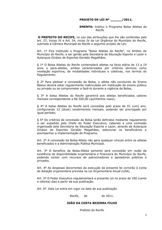 PROJETO DE LEI Nº ______/2011.

                                  EMENTA: Institui o Programa Bolsa Atletas do
                                           Recife

 O PREFEITO DO RECIFE, no uso das atribuições que lhe são conferidas pelo
art. 27, Inciso IV e Art. 54, inciso IV da Lei Orgânica do Município do Recife,
submete à Câmara Municipal do Recife o seguinte projeto de Lei:

Art. 1º Fica instituído o Programa "Bolsa Atletas do Recife", no âmbito do
Município do Recife, a ser gerido pela Secretaria de Educação Esporte e Lazer e
Autarquia Ginásio de Esportes Geraldo Magalhães.

§ 1º O Bolsa Atletas do Recife contemplará atletas na faixa etária de 13 a 19
anos e para-atletas, ambos caracterizados por critérios técnicos como
revelação esportiva, de modalidades individuais e coletivas, nos termos do
Regulamento.

§ 2º Para pleitear a concessão da Bolsa, o atleta não concluinte do Ensino
Básico deverá estar regularmente matriculado em instituição de ensino público
ou privado ou se comprometer a fazê-lo durante a vigência da Bolsa;

§ 3º A bolsa Atletas do Recife garantirá aos atletas beneficiados valores
mensais correspondente a R$ 500,00 (quinhentos reais);

§ 4º A bolsa Atletas do Recife será concedida pelo prazo de 01 (um) ano,
configurando 12 (doze) recebimentos mensais, podendo ser prorrogado por
igual período;

§ 5º Os critérios de concessão da Bolsa serão definidos mediante regulamento
a ser expedido pelo Chefe do Poder Executivo, cabendo a uma comissão
organizada pela Secretaria de Educação Esporte e Lazer, através da Autarquia
Ginásio de Esportes Geraldo Magalhães, selecionar os beneficiários e
acompanhar a implementação do Programa.

Art. 2º A concessão da Bolsa-Atleta não gera qualquer vínculo entre os atletas
beneficiados e a Administração Pública Municipal.

Art. 3º O benefício da Bolsa-Atleta somente será concedido em razão da
existência de disponibilidade orçamentária e financeira do Município do Recife,
podendo contar com recursos de patrocinadores e apoiadores públicos e
privados.

Art. 4º As despesas decorrentes da execução da presente lei correrão à conta
de dotação orçamentária prevista na Lei Orçamentária Anual (LOA).

Art. 5º O Poder Executivo regulamentará a presente Lei no prazo de 180 (cento
e oitenta) dias a partir da sua publicação.

Art. 6º. Esta Lei entra em vigor na data de sua publicação.

                        Recife,      de           de 2011.

                     JOÃO DA COSTA BEZERRA FILHO

                                  Prefeito do Recife
                                                                              1
 