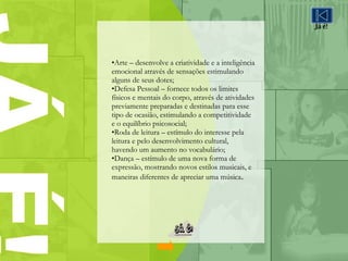Arte – desenvolve a criatividade e a inteligência emocional através de sensações estimulando alguns de seus dotes; Defesa Pessoal – fornece todos os limites físicos e mentais do corpo, através de atividades previamente preparadas e destinadas para esse tipo de ocasião, estimulando a competitividade e o equilíbrio psicosocial; Roda de leitura – estímulo do interesse pela leitura e pelo desenvolvimento cultural, havendo um aumento no vocabulário; Dança – estímulo de uma nova forma de expressão, mostrando novos estilos musicais, e maneiras diferentes de apreciar uma música . Já é! 