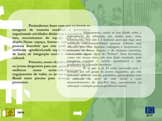 Início Já é! Pretendemos fazer com que os jovens se integrem de maneira saudável e proveitosa, organizando atividades dinâmicas e acessíveis.Para isso, necessitamos do espaço que o colégio dispõe.Nesse espaço, faremos com que os jovens possam descobrir que este pode se tornar um ambiente agradável,onde supra suas necessidades de lazer, de integração social e desenvolvimento cultural.  Portanto, nosso objetivo é fazer com que os jovens despertem para esse grande desafio que é melhorar nossa sociedade.Almejamos o engajamento de todos os juvens nessa luta que o Brasil tanto precisa para alcançar um futuro promissor. Ultimamente, muito se tem falado sobre a importância da educação em nosso país, mas, infelizmente, isso não é o bastante para que haja uma revolução educacional.Muitas pessoas utilizam esse discurso para tirar algumas vantagens e incentivam a educação de forma forçosa e de maneira incorreta, oferecendo alguns tipos de “bolsas”. Esse incentivo, como nós temos visto, não tem dado resultado, pois pesquisas revelam o caráter quantitativo e não qualitativo da educação brasileira. É aí que o Já É! entra inovando, pois é formado por um grupo de jovens engajados, que não possuem nenhum vínculo partidário, preocupados com o melhoria do nível de vida social e com desenvolvimento do país.Por isso, encontramos na educação a solução para os problemas atuais. 
