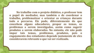 No trabalho com o projeto didático, o professor tem
o papel de mediador, mas também o de coordenar o
trabalho, problematizar e orientar as crianças durante
todo o percurso. Ele pode, diferentemente do que
concebem alguns educadores, propor os temas, os
problemas a serem investigados, assim como sugerir
produtos a serem elaborados. No entanto, ele não pode
impor tais temas, problemas, produtos, pois o
engajamento dos estudantes depende justamente de eles
considerarem relevante o que vai ser realizado.
 