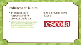 Indicação de leitura
• 14 perguntas e
respostas sobre
projetos didáticos
• http://revistaescola.abril.com.br/for
macao/formacao-continuada/14-
perguntas-respostas-projetos-
didaticos-626646.shtml?page=0
• Site da revista Nova
Escola
 