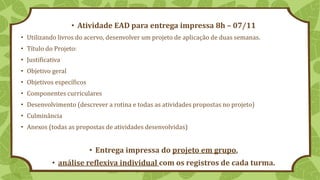 • Atividade EAD para entrega impressa 8h – 07/11
• Utilizando livros do acervo, desenvolver um projeto de aplicação de duas semanas.
• Título do Projeto:
• Justificativa
• Objetivo geral
• Objetivos específicos
• Componentes curriculares
• Desenvolvimento (descrever a rotina e todas as atividades propostas no projeto)
• Culminância
• Anexos (todas as propostas de atividades desenvolvidas)
• Entrega impressa do projeto em grupo,
• análise reflexiva individual com os registros de cada turma.
 