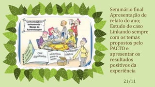 Seminário final
Apresentação de
relato do ano;
Estudo de caso
Linkando sempre
com os temas
propostos pelo
PACTO e
apresentar os
resultados
positivos da
experiência
21/11
 