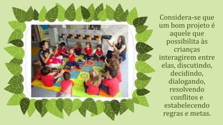 Considera-se que
um bom projeto é
aquele que
possibilita às
crianças
interagirem entre
elas, discutindo,
decidindo,
dialogando,
resolvendo
conflitos e
estabelecendo
regras e metas.
 