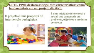 LEITE, 1998: destaca as seguintes características como
fundamentais em um projeto didático:
O projeto é uma proposta de
intervenção pedagógica
É uma atividade intencional e
social, que contempla um
problema, objetivos e produtos
concretos
 