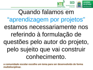 Quando falamos em
“aprendizagem por projetos”
estamos necessariamente nos
referindo à formulação de
questões pelo autor do projeto,
pelo sujeito que vai construir
conhecimento.
a comunidade escolar escolhe um tema para ser desenvolvido de forma
multidisciplinar.
 