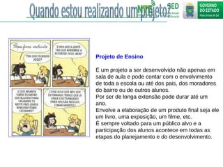Projeto de Ensino
É um projeto a ser desenvolvido não apenas em
sala de aula e pode contar com o envolvimento
de toda a escola ou até dos pais, dos moradores
do bairro ou de outros alunos.
Por ser de longa extensão pode durar até um
ano.
Envolve a elaboração de um produto final seja ele
um livro, uma exposição, um filme, etc.
É sempre voltado para um público alvo e a
participação dos alunos acontece em todas as
etapas do planejamento e do desenvolvimento.
 