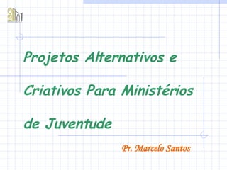 Projetos Alternativos e Criativos Para Ministérios de Juventude Pr. Marcelo Santos 