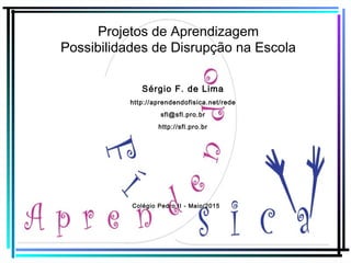 Projetos de Aprendizagem
Possibilidades de Disrupção na Escola
Sérgio F. de Lima
http://aprendendofisica.net/rede
sfl@sfl.pro.br
http://sfl.pro.br
Colégio Pedro II - Maio/2015
 