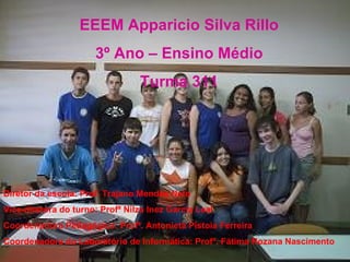 EEEM Apparicio Silva Rillo 3º Ano – Ensino Médio Turma 311 Diretor da escola: Prof. Trajano Mendes Neto Vice-diretora do turno: Profª Nilza Inez Garcia Leal Coordenadora Pedagógica: Profª. Antonieta Pistoia Ferreira Coordenadora do Laboratório de Informática: Profª. Fátima Rozana Nascimento