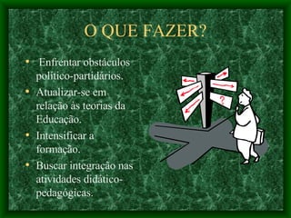 O QUE FAZER? Enfrentar obstáculos político-partidários. Atualizar-se em relação às teorias da Educação. Intensificar a formação. Buscar integração nas atividades didático-pedagógicas.  