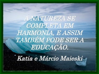 A NATUREZA SE COMPLETA EM HARMONIA, E ASSIM TAMBÉM PODE SER A EDUCAÇÃO. Katia e Márcio Maieski 