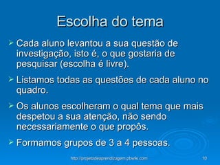 Escolha do tema Cada aluno levantou a sua questão de investigação, isto é, o que gostaria de pesquisar (escolha é livre). Listamos todas as questões de cada aluno no quadro. Os alunos escolheram o qual tema que mais despetou a sua atenção, não sendo necessariamente o que propôs. Formamos grupos de 3 a 4 pessoas. 