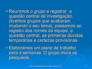 Reunimos o grupo e registrar  a questão central de investigação, (tivemos grupos que acabaram mudando o seu tema), passamos ao registro dos nomes da equipe, a questão central, as primeiras dúvidas temporárias e certezas provisórias. Elaboramos um plano de trabalho para 4 semanas .  O grupo inicia as pesquisas. 