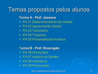 Temas propostos pelos alunos Turma A - Prof. Joseane   PA 01  Desenvolvimento da Cidade PA 02 Aquecimento Global PA 03  Terrorismo PA 04  Tropeiros PA 05  Personalidade humana T urma B - Prof. Rosangela   PA 06  Homicídios PA 07  História do Samba PA 08  Abandono PA 09  Preconceito 