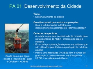 Bonde aéreo que liga a cidade à Industria de Papel e Celulose - KLABIN  Tema:   Desenvolvimento da cidade    Questão central que motivou a pesquisa:   Qual a influência das indústrias no desenvolvimento acelerado de Telêmaco Borba?    Certezas temporárias:   A cidade surgiu pela necessidade de moradia para os funcionários da Klabin- empresa de papel e celulose É cercada por plantação de pinus e eucaliptos que são utilizados pela Klabin na produção de celulose e papel Possui uma faculdade (FATEB) com 8 cursos de graduação e cursos técnicos, um Campus da UEPG e faculdades à distância. PA 01   Desenvolvimento da Cidade  