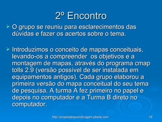 2º Encontro O grupo se reuniu para esclarecimentos das dúvidas e fazer os acertos sobre o tema. Introduzimos o conceito de mapas conceituais, levando-os a compreender  os objetivos e a montagem de mapas, através do programa cmap tolls 2.9 (versão possível de ser instalada em equipamentos antigos). Cada grupo elaborou a primeira versão do mapa conceitual do seu tema de pesquisa. A turma A fez primeiro no papel e depois no computador e a Turma B direto no computador.   