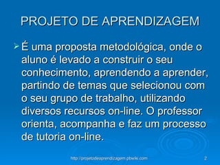 PROJETO DE APRENDIZAGEM É uma proposta metodológica, onde o aluno é levado a construir o seu conhecimento, aprendendo a aprender, partindo de temas que selecionou com o seu grupo de trabalho, utilizando diversos recursos on-line. O professor orienta, acompanha e faz um processo de tutoria on-line. 