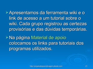 Apresentamos da ferramenta wiki e o link de acesso a um tutorial sobre o wiki. Cada grupo registrou as certezas provisórias e das dúvidas temporárias.  Na página  Material de apoio  colocamos os links para tutoriais dos programas utilizados. 