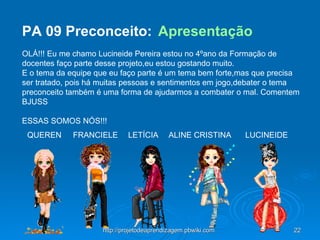 PA 09  Preconceito:  Apresentação     OLÁ!!! Eu me chamo Lucineide Pereira estou no 4ºano da Formação de docentes faço parte desse projeto,eu estou gostando muito.  E o tema da equipe que eu faço parte é um tema bem forte,mas que precisa ser tratado, pois há muitas pessoas e sentimentos em jogo,debater o tema preconceito também é uma forma de ajudarmos a combater o mal. Comentem BJUSS      ESSAS SOMOS NÓS!!!                                                                                                         LUCINEIDE ALINE CRISTINA LETÍCIA FRANCIELE QUEREN 