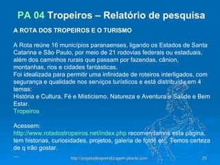 PA 04  Tropeiros – Relatório de pesquisa   A ROTA DOS TROPEIROS E O TURISMO                         A Rota reúne 16 municípios paranaenses, ligando os Estados de Santa Catarina e São Paulo, por meio de 21 rodovias federais ou estaduais, além dos caminhos rurais que passam por fazendas, cânion, montanhas, rios e cidades fantásticas. Foi idealizada para permitir uma infinidade de roteiros interligados, com segurança e qualidade nos serviços turísticos e está distribuída em 4 temas: História e Cultura, Fé e Misticismo, Natureza e Aventura e Saúde e Bem Estar. Tropeiros    Acessem: http://www.rotadostropeiros.net/index.php  recomendamos esta pagina, tem historias, curiosidades, projetos, galeria de fotos etc. Temos certeza de q irão gostar. ... 