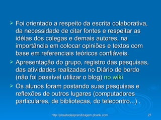 Foi orientado a respeito da escrita colaborativa, da necessidade de citar fontes e respeitar as idéias dos colegas e demais autores, na importância em colocar opiniões e textos com base em referenciais teóricos confiáveis. Apresentação do grupo, registro das pesquisas, das atividades realizadas no Diário de bordo (não foi possível utilizar o blog)  no wiki  Os alunos foram postando suas pesquisas e reflexões de outros lugares (computadores particulares, de bibliotecas, do telecontro...) . 