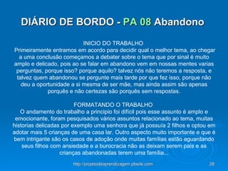 DIÁRIO DE BORDO -  PA 08  Abandono  INICIO DO TRABALHO    Primeiramente entramos em acordo para decidir qual o melhor tema, ao chegar a uma conclusão começamos a debater sobre o tema que por sinal é muito amplo e delicado, pois ao se falar em abandono vem em nossas mentes varias perguntas, porque isso? porque aquilo? talvez nós não teremos a resposta, e talvez quem abandonou se pergunte mais tarde por que fez isso, porque não deu a oportunidade a si mesma de ser mãe, mas ainda assim são apenas porquês e não certezas são porquês sem respostas.   FORMATANDO O TRABALHO  O andamento do trabalho a principio foi difícil pois esse assunto é amplo e emocionante, foram pesquisados vários assuntos relacionado ao tema, muitas historias delicadas por exemplo uma senhora que já possuía 2 filhos e optou em adotar mais 5 crianças de uma casa lar. Outro aspecto muito importante e que é bem intrigante são os casos de adoção onde muitas famílias estão aguardando seus filhos com ansiedade e a burocracia não as deixam serem pais e as crianças abandonadas terem uma família... 