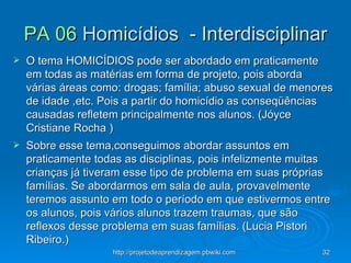 PA 06  Homicídios  - Interdisciplinar O tema HOMICÍDIOS pode ser abordado em praticamente em todas as matérias em forma de projeto, pois aborda várias áreas como: drogas; família; abuso sexual de menores de idade ,etc. Pois a partir do homicídio as conseqüências causadas refletem principalmente nos alunos. (Jóyce Cristiane Rocha )  Sobre esse tema,conseguimos abordar assuntos em praticamente todas as disciplinas, pois infelizmente muitas crianças já tiveram esse tipo de problema em suas próprias famílias. Se abordarmos em sala de aula, provavelmente teremos assunto em todo o período em que estivermos entre os alunos, pois vários alunos trazem traumas, que são reflexos desse problema em suas famílias. (Lucia Pistori Ribeiro.)  
