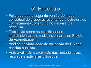 5º Encontro Foi elaborado a segunda versão do mapa conceitual do grupo, apresentando a estrutura do conhecimento construído no decorrer da pesquisa. Discussão sobre as possibilidades interdisciplinares e multidisciplinares do Projeto de Aprendizagem. Análise da viabilidade de aplicação do PA nas escolas públicas. Auto-avaliação e avaliação das metodologias, recursos e softwares utilizados. 