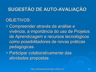 SUGESTÃO DE AUTO-AVALIAÇÃO   OBJETIVOS:  Compreender através da análise e vivência, a importância do uso de Projetos de Aprendizagem e recursos tecnológicos como possibilitadores de novas práticas pedagógicas. Participar colaborativamente das atividades propostas. 