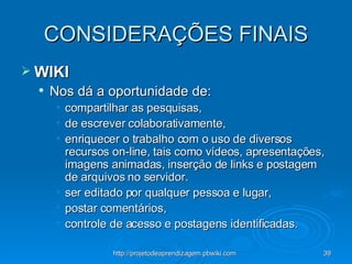 CONSIDERAÇÕES FINAIS WIKI Nos dá a oportunidade de: compartilhar as pesquisas,  de escrever colaborativamente,  enriquecer o trabalho com o uso de diversos recursos on-line, tais como vídeos, apresentações, imagens animadas, inserção de links e postagem de arquivos no servidor.  ser editado por qualquer pessoa e lugar,  postar comentários,  controle de acesso e postagens identificadas.  
