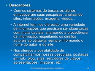 Buscadores Com os sistemas de busca, os alunos enriqueceram suas pesquisas, analisando sites, informações, imagens, vídeos...  A internet tem nos oferecido uma variedade de informações que precisam ser observadas com muita cautela, analisando a procedência da informação, respeitando os direitos autorais ao utilizá-la, sempre informando o nome do autor  e do site. Nos oferece a possibilidade de compartilharmos nossas pesquisas, postadas em wiki, blog, sites, servidores de vídeos, apresentações, imagens, etc. 