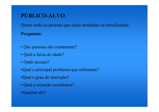 PÚBLICO-ALVO
Quem serão as pessoas que serão atendidas ou beneficiadas.
Perguntas:

• Que pessoas são exatamente?
• Qual a faixa de idade?
• Onde moram?
•Qual o principal problema que enfrentam?
•Qual o grau de instrução?
• Qual a situação econômica?
•Quantas são?
 