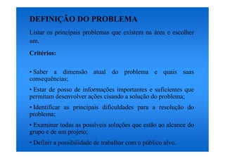 DEFINIÇÃO DO PROBLEMA
Listar os principais problemas que existem na área e escolher
um.
Critérios:

• Saber a dimensão atual do problema e quais suas
consequências;
• Estar de posso de informações importantes e suficientes que
permitam desenvolver ações cisando a solução do problema;
• Identificar as principais dificuldades para a resolução do
problema;
• Examinar todas as possíveis soluções que estão ao alcance do
grupo e de um projeto;
• Definir a possibilidade de trabalhar com o público alvo.
 