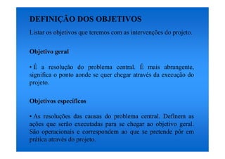 DEFINIÇÃO DOS OBJETIVOS
Listar os objetivos que teremos com as intervenções do projeto.

Objetivo geral

• É a resolução do problema central. É mais abrangente,
significa o ponto aonde se quer chegar através da execução do
projeto.

Objetivos específicos

• As resoluções das causas do problema central. Definem as
ações que serão executadas para se chegar ao objetivo geral.
São operacionais e correspondem ao que se pretende pôr em
prática através do projeto.
 